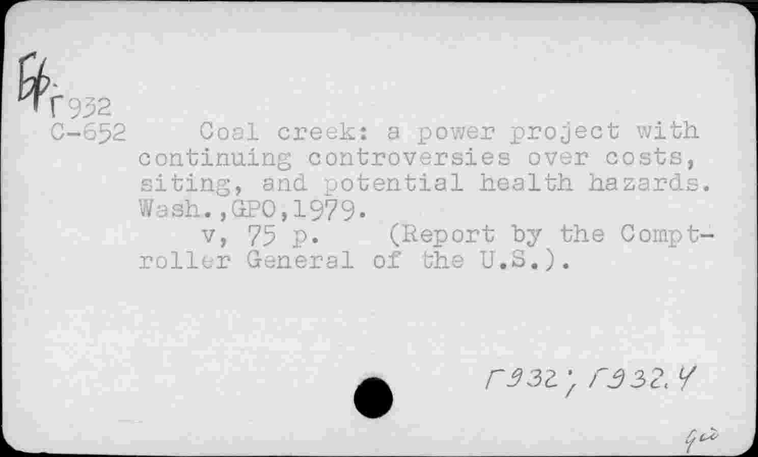 ﻿r 952
C-652 Coal creek: a power project with continuing controversies over costs, siting, and potential health hazards. Wash.,GP0,1979.
v, 75 p. (Report by the Comptroller General of the U.S.).
